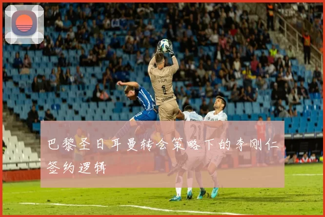 巴黎圣日耳曼转会策略下的李刚仁签约逻辑