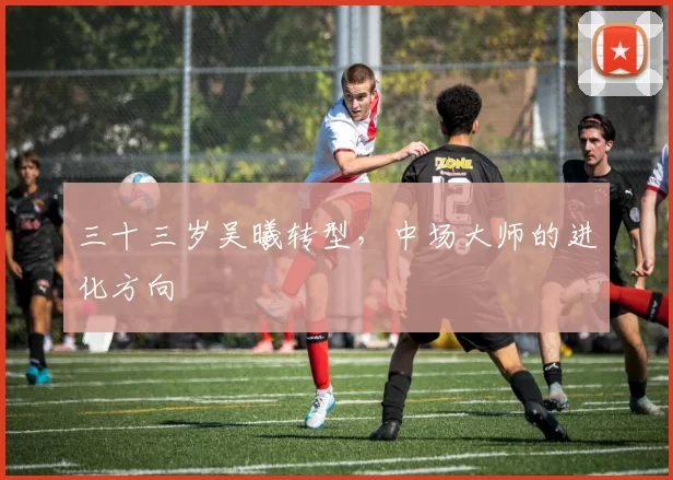 三十三岁吴曦转型，中场大师的进化方向