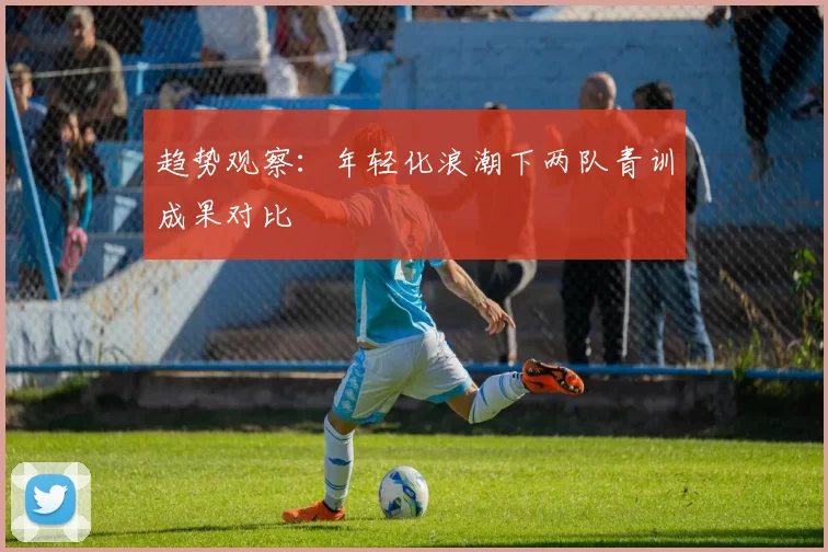 趋势观察：年轻化浪潮下两队青训成果对比