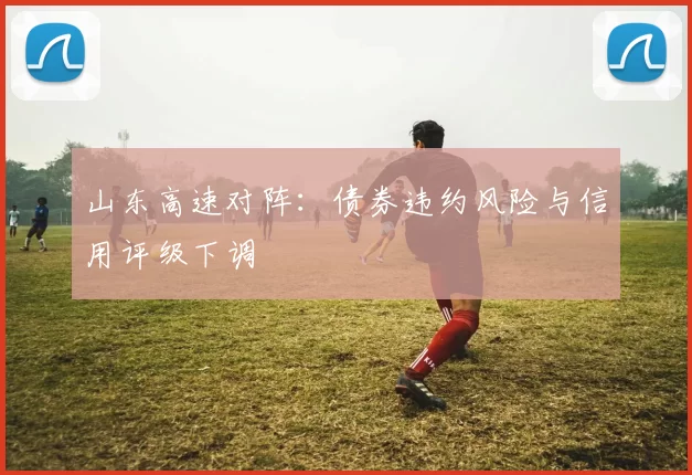山东高速对阵：债券违约风险与信用评级下调